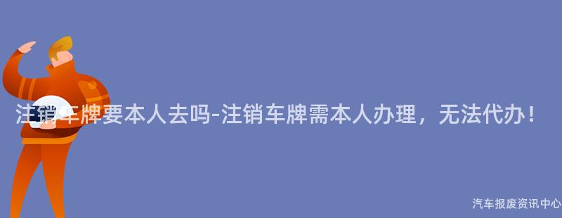 注销车牌要本人去吗-注销车牌需本人办理，无法代办！