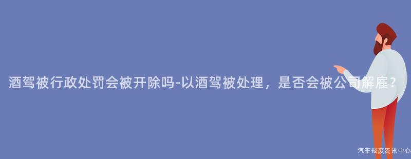 酒驾被行政处罚会被开除吗-以酒驾被处理，是否会被公司解雇？