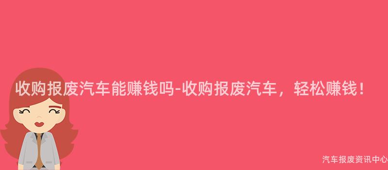 收购报废汽车能赚钱吗-收购报废汽车，轻松赚钱！