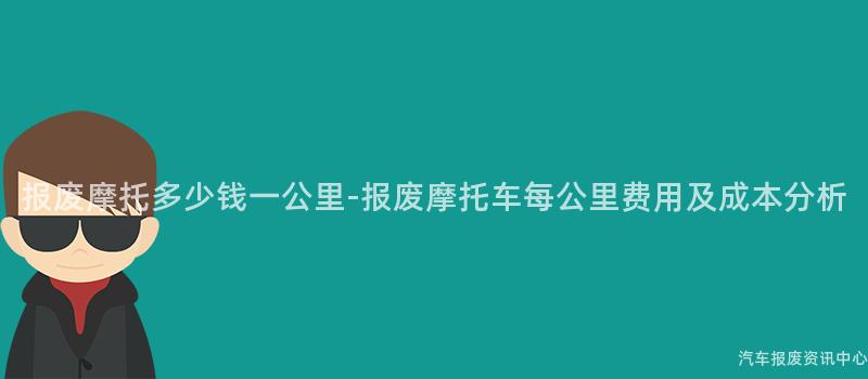 报废摩托多少钱一公里-报废摩托车每公里费用及成本分析