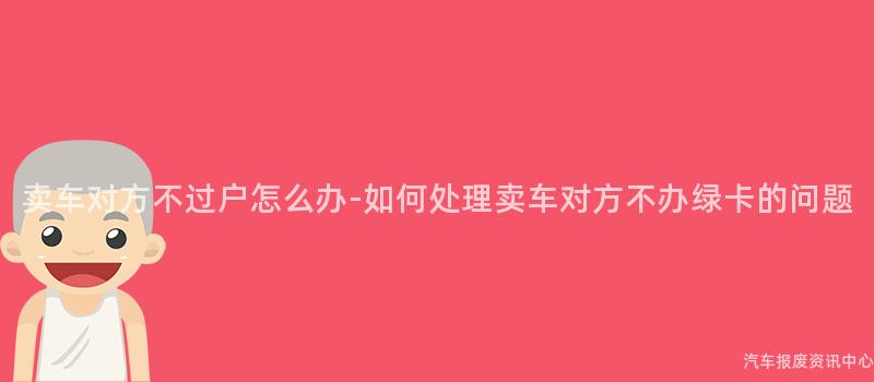 卖车对方不过户怎么办-如何处理卖车对方不办绿卡的问题