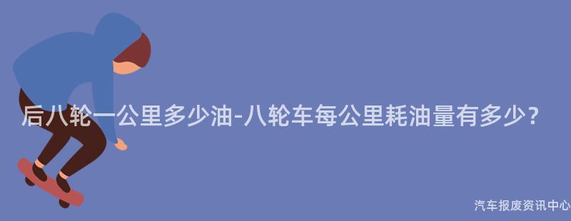 后八轮一公里多少油-八轮车每公里耗油量有多少？