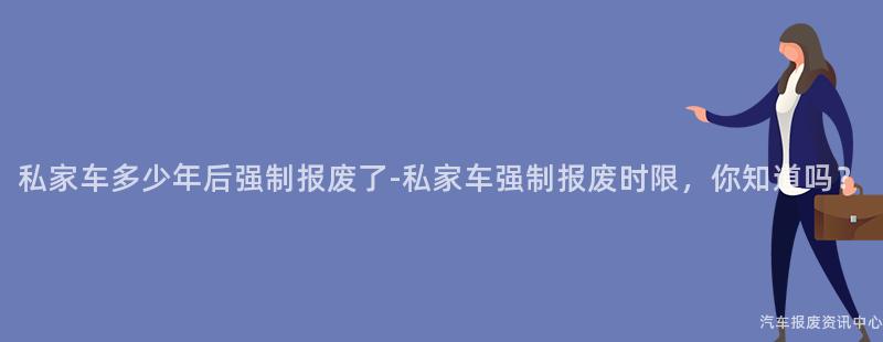 私家车多少年后强制报废了-私家车强制报废时限，你知道吗？