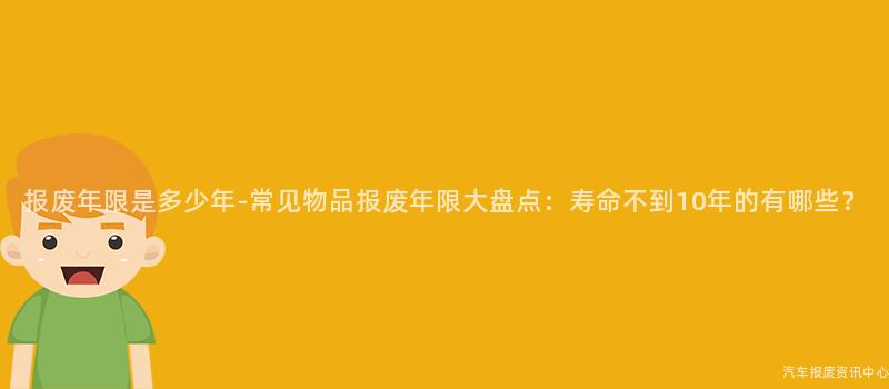 报废年限是多少年-常见物品报废年限大盘点：寿命不到10年的有哪些？