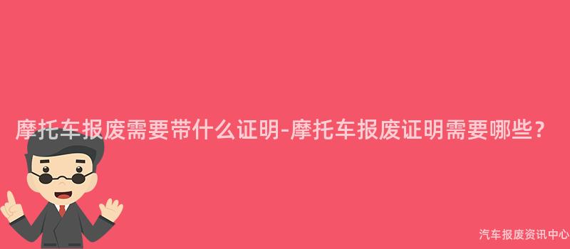 摩托车报废需要带什么证明-摩托车报废证明需要哪些？