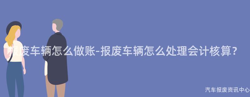 报废车辆怎么做账-报废车辆怎么处理会计核算？