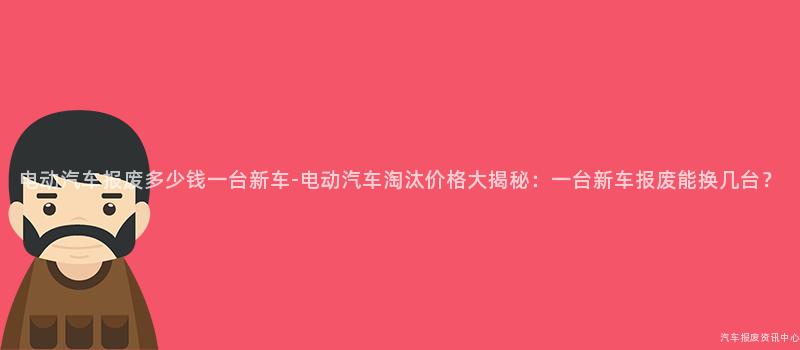 电动汽车报废多少钱一台新车-电动汽车淘汰价格大揭秘：一台新车报废能换几台？