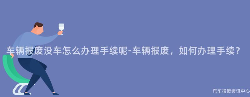 车辆报废没车怎么办理手续呢-车辆报废，如何办理手续？