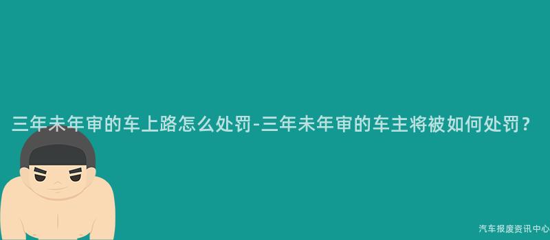 三年未年审的车上路怎么处罚-三年未年审的车主将被如何处罚？