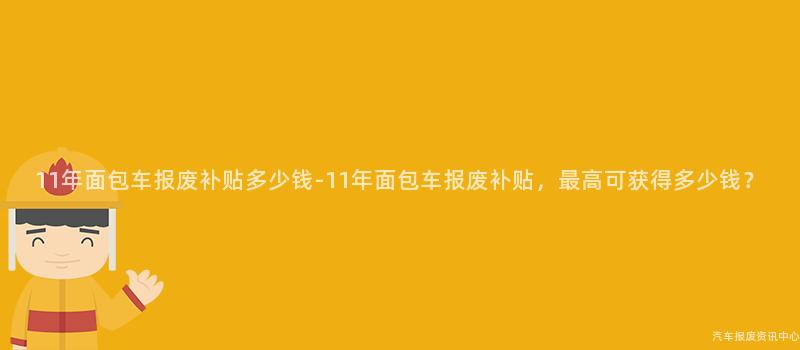 11年面包车报废补贴多少钱-11年面包车报废补贴，最高可获得多少钱？