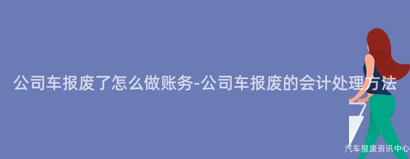 公司车报废了怎么做账务-公司车报废的会计处理方法