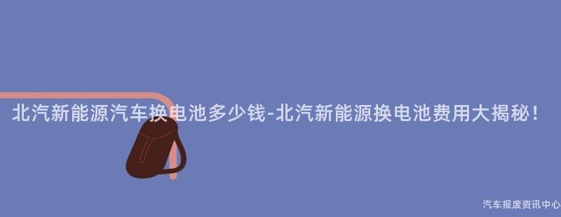 北汽新能源汽车换电池多少钱-北汽新能源换电池费用大揭秘！