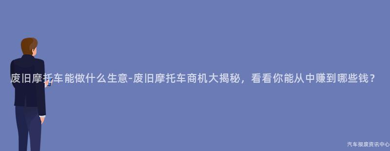 废旧摩托车能做什么生意-废旧摩托车商机大揭秘，看看你能从中赚到哪些钱？