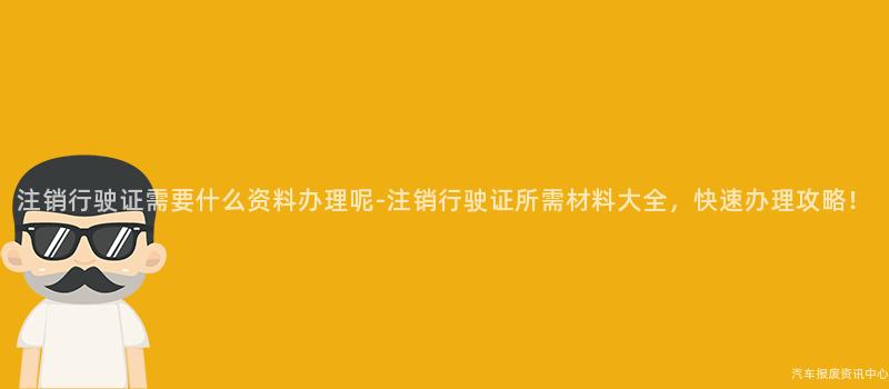 注销行驶证需要什么资料办理呢-注销行驶证所需材料大全，快速办理攻略！