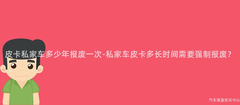 皮卡私家车多少年报废一次-私家车皮卡多长时间需要强制报废？