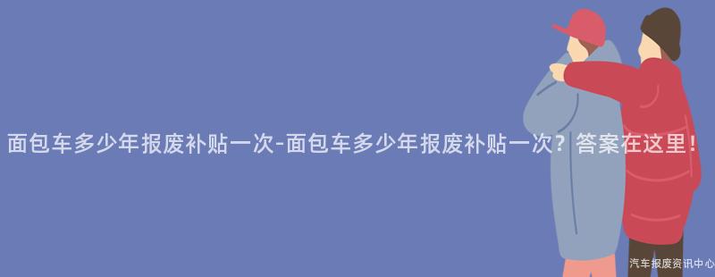 面包车多少年报废补贴一次-面包车多少年报废补贴一次？答案在这里！