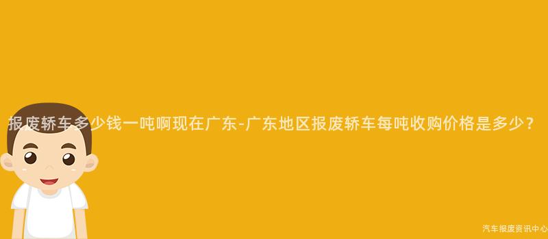 报废轿车多少钱一吨啊现在广东-广东地区报废轿车每吨收购价格是多少？