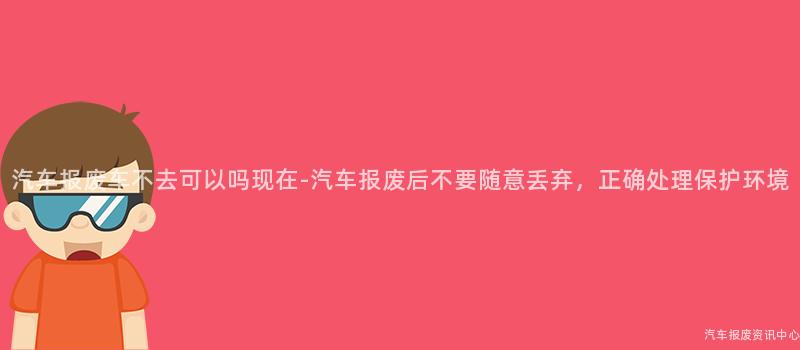 汽车报废车不去可以吗现在-汽车报废后不要随意丢弃，正确处理保护环境