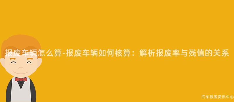 报废车辆怎么算-报废车辆如何核算：解析报废率与残值的关系