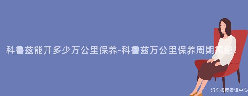 科鲁兹能开多少万公里保养-科鲁兹万公里保养周期揭秘！