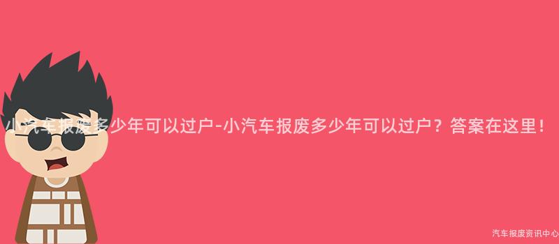 小汽车报废多少年可以过户-小汽车报废多少年可以过户？答案在这里！