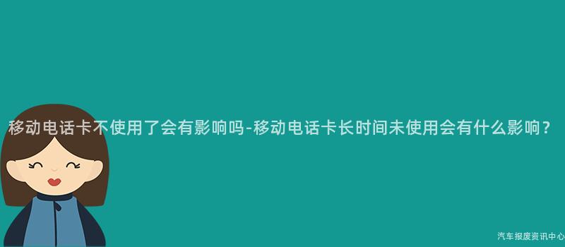 移动电话卡不使用了会有影响吗-移动电话卡长时间未使用会有什么影响？