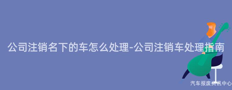 公司注销名下的车怎么处理-公司注销车处理指南