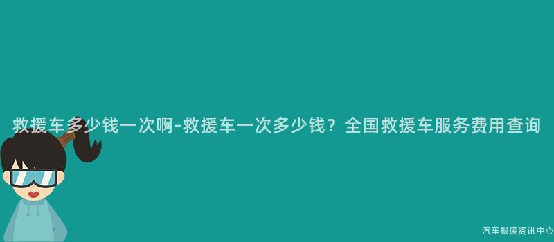 救援车多少钱一次啊-救援车一次多少钱？全国救援车服务费用查询