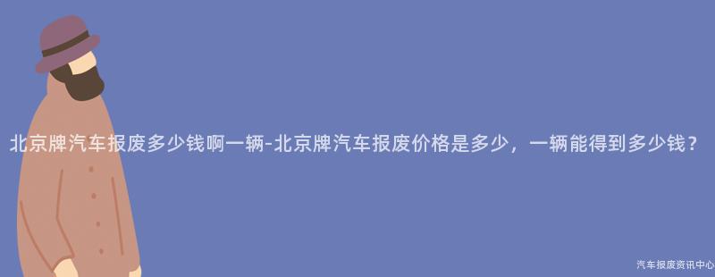 北京牌汽车报废多少钱啊一辆-北京牌汽车报废价格是多少，一辆能得到多少钱？