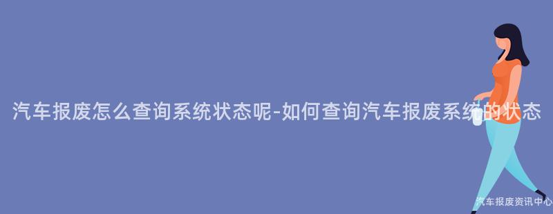 汽车报废怎么查询系统状态呢-如何查询汽车报废系统的状态