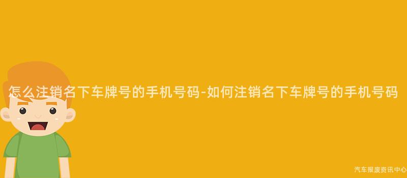 怎么注销名下车牌号的手机号码-如何注销名下车牌号的手机号码