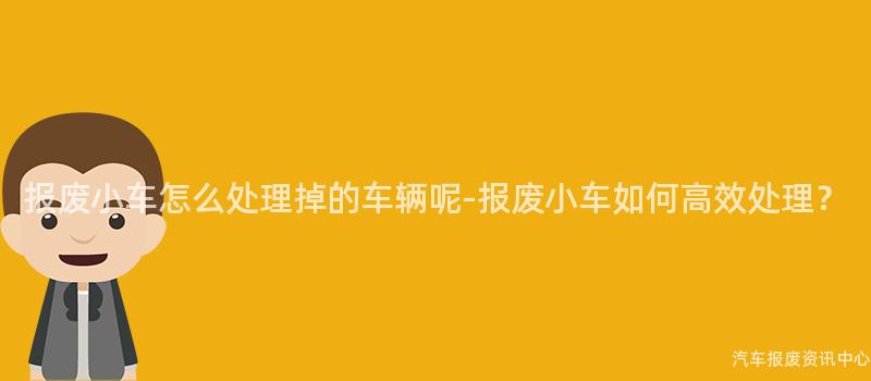 报废小车怎么处理掉的车辆呢-报废小车如何高效处理？