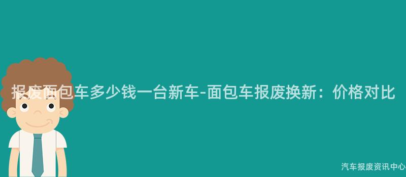 报废面包车多少钱一台新车-面包车报废换新：价格对比