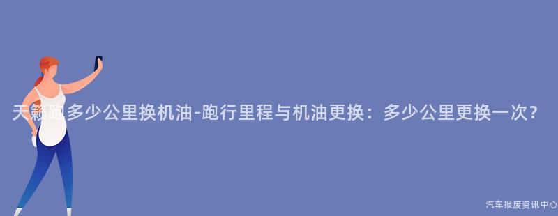 天籁跑多少公里换机油-跑行里程与机油更换：多少公里更换一次？