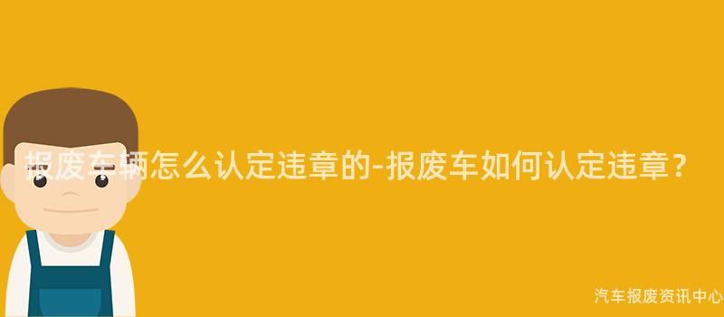 报废车辆怎么认定违章的-报废车如何认定违章？