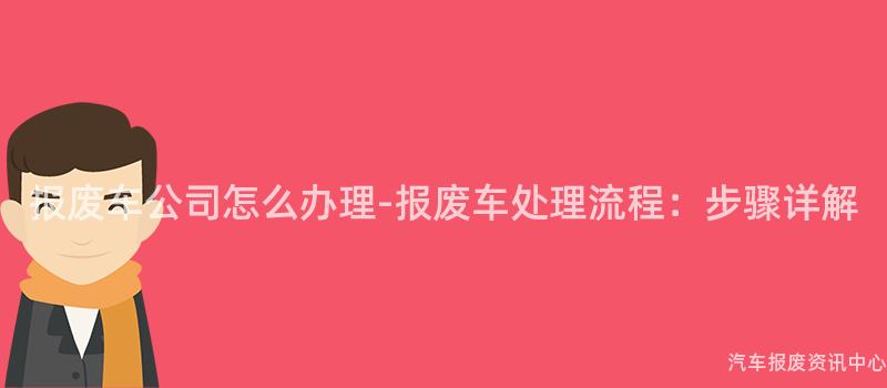 报废车公司怎么办理-报废车处理流程：步骤详解