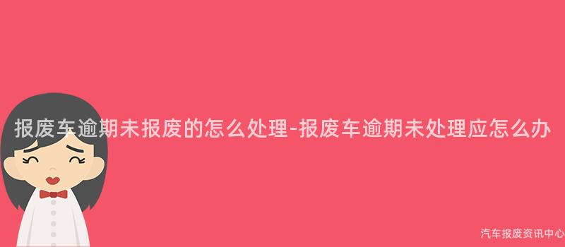报废车逾期未报废的怎么处理-报废车逾期未处理应怎么办