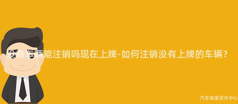 没有车辆能注销吗现在上牌-如何注销没有上牌的车辆？