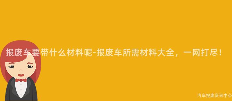 报废车要带什么材料呢-报废车所需材料大全，一网打尽！