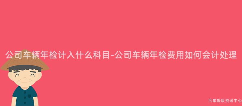 公司车辆年检计入什么科目-公司车辆年检费用如何会计处理