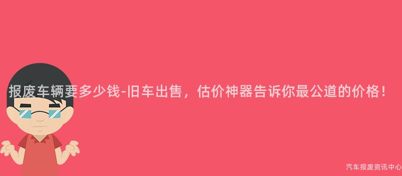报废车辆要多少钱-旧车出售，估价神器告诉你最公道的价格！