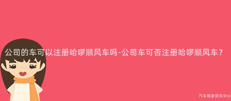 公司的车可以注册哈啰顺风车吗-公司车可否注册哈啰顺风车？