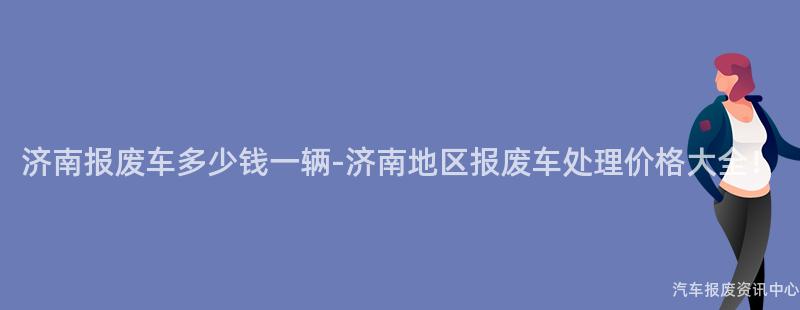 济南报废车多少钱一辆-济南地区报废车处理价格大全！