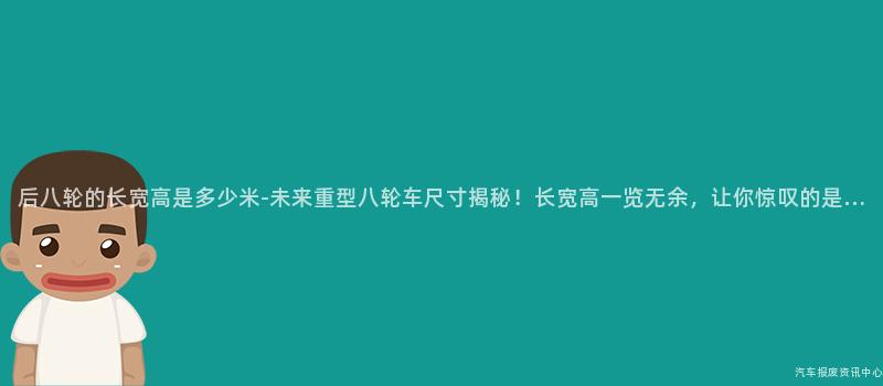 后八轮的长宽高是多少米-未来重型八轮车尺寸揭秘！长宽高一览无余，让你惊叹的是…