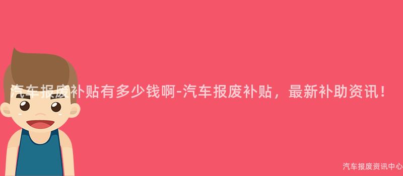 汽车报废补贴有多少钱啊-汽车报废补贴，最新补助资讯！