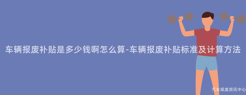 车辆报废补贴是多少钱啊怎么算-车辆报废补贴标准及计算方法