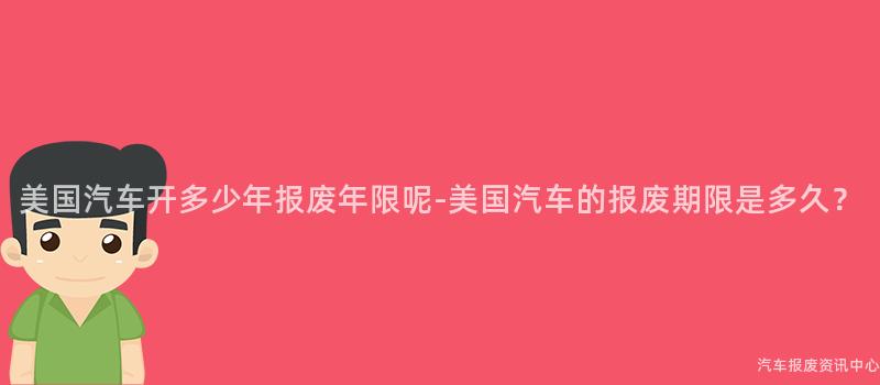 美国汽车开多少年报废年限呢-美国汽车的报废期限是多久？