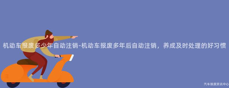 机动车报废多少年自动注销-机动车报废多年后自动注销，养成及时处理的好习惯