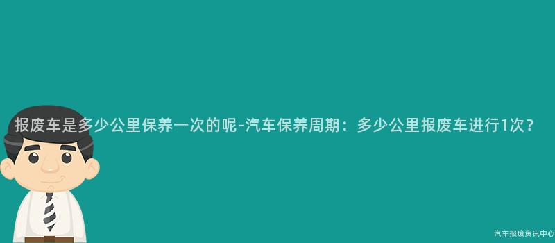 报废车是多少公里保养一次的呢-汽车保养周期：多少公里报废车进行1次？