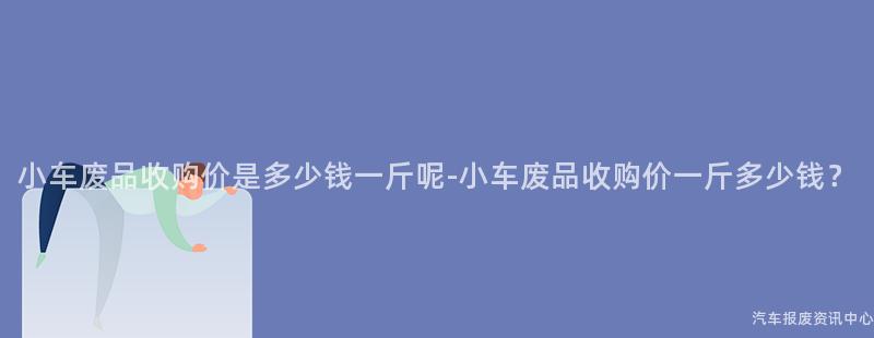 小车废品收购价是多少钱一斤呢-小车废品收购价一斤多少钱？